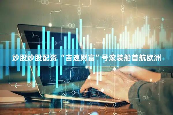 炒股炒股配资 “吉速财富”号滚装船首航欧洲