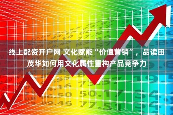 线上配资开户网 文化赋能“价值营销”，品读田茂华如何用文化属性重构产品竞争力