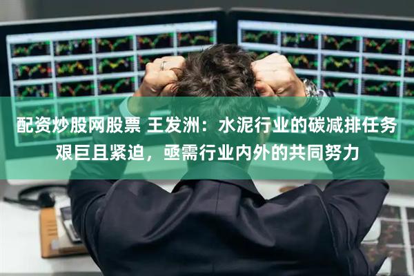 配资炒股网股票 王发洲：水泥行业的碳减排任务艰巨且紧迫，亟需行业内外的共同努力