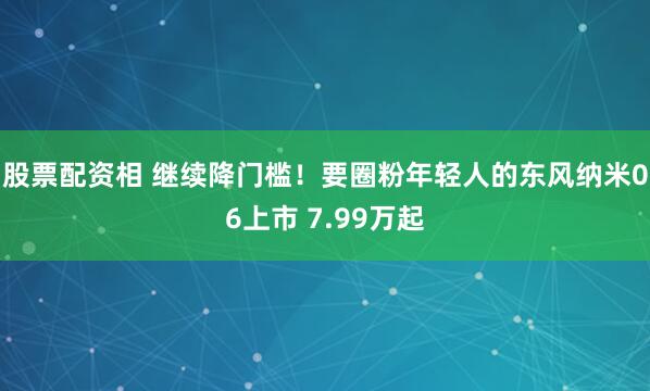 股票配资相 继续降门槛！要圈粉年轻人的东风纳米06上市 7.99万起