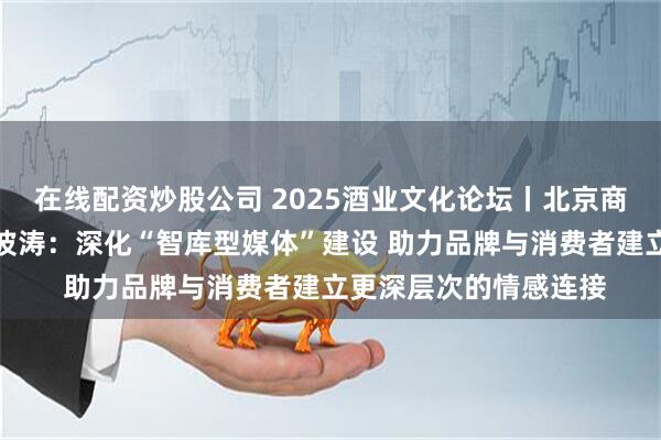 在线配资炒股公司 2025酒业文化论坛丨北京商报社社长兼总编辑李波涛：深化“智库型媒体”建设 助力品牌与消费者建立更深层次的情感连接