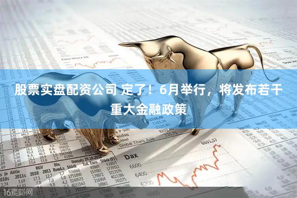 股票实盘配资公司 定了！6月举行，将发布若干重大金融政策