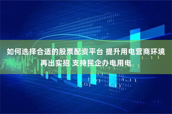 如何选择合适的股票配资平台 提升用电营商环境再出实招 支持民企办电用电