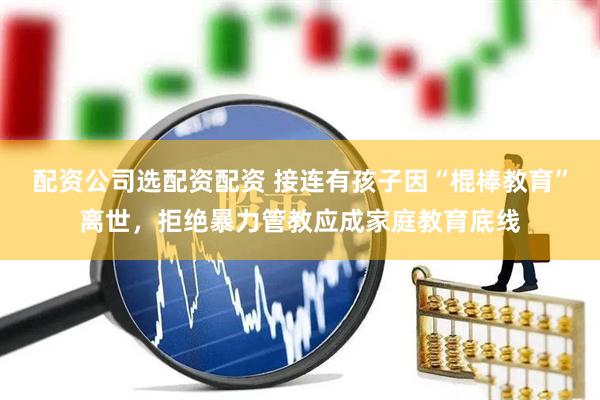 配资公司选配资配资 接连有孩子因“棍棒教育”离世，拒绝暴力管教应成家庭教育底线