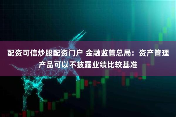 配资可信炒股配资门户 金融监管总局：资产管理产品可以不披露业绩比较基准