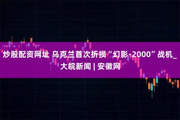 炒股配资网址 乌克兰首次折损“幻影-2000”战机_大皖新闻 | 安徽网
