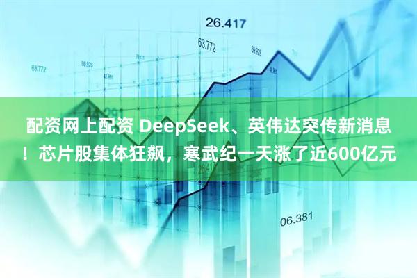 配资网上配资 DeepSeek、英伟达突传新消息！芯片股集体狂飙，寒武纪一天涨了近600亿元