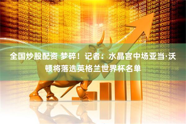 全国炒股配资 梦碎！记者：水晶宫中场亚当·沃顿将落选英格兰世界杯名单