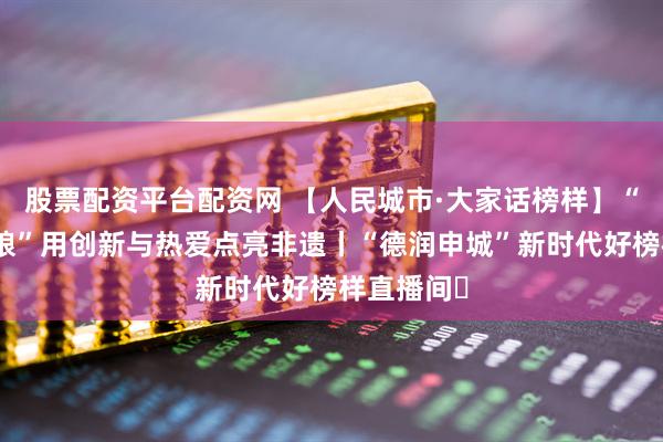 股票配资平台配资网 【人民城市·大家话榜样】“虎头鞋姑娘”用创新与热爱点亮非遗丨“德润申城”新时代好榜样直播间㉜
