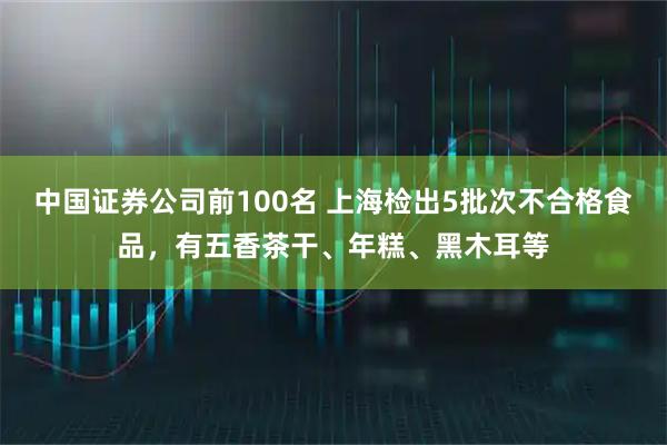 中国证券公司前100名 上海检出5批次不合格食品，有五香茶干、年糕、黑木耳等