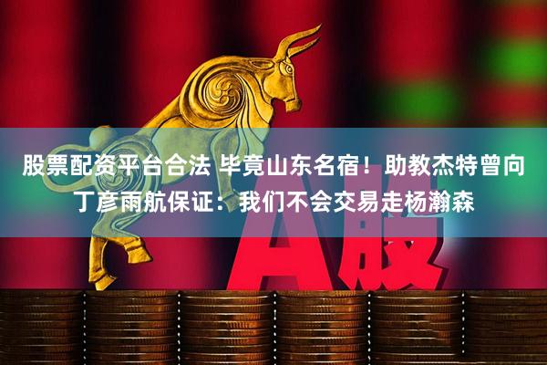 股票配资平台合法 毕竟山东名宿！助教杰特曾向丁彦雨航保证：我们不会交易走杨瀚森